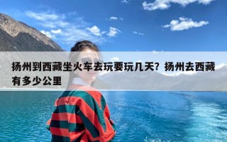 扬州到西藏坐火车去玩要玩几天？扬州去西藏有多少公里