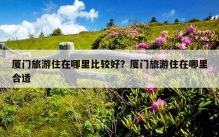 厦门旅游住在哪里比较好？厦门旅游住在哪里合适