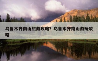 乌鲁木齐南山旅游攻略？乌鲁木齐南山游玩攻略