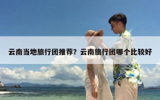 云南当地旅行团推荐？云南旅行团哪个比较好