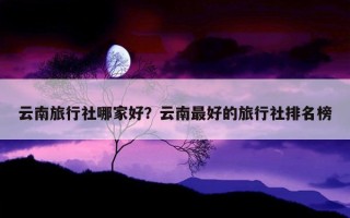 云南旅行社哪家好？云南最好的旅行社排名榜